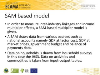 SAM based model 
• In order to measure inter-industry linkages and income 
multiplier effects, a SAM-based multiplier mode...
