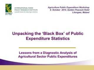 Agriculture Public Expenditure Workshop 
8. October 2014, Golden Peacock Hotel 
Lilongwe, Malawi 
Unpacking the ‘Black Box’ of Public 
Expenditure Statistics 
Lessons from a Diagnostic Analysis of 
Agricultural Sector Public Expenditures 
 
