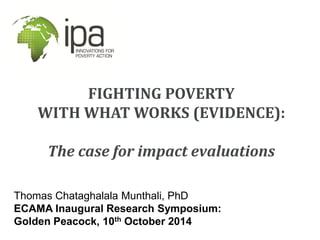 FIGHTING POVERTY WITH WHAT WORKS (EVIDENCE): The case for impact evaluations 
Thomas Chataghalala Munthali, PhD 
ECAMA Inaugural Research Symposium: 
Golden Peacock, 10th October 2014  