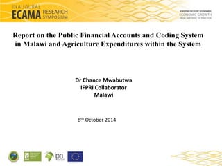 Report on the Public Financial Accounts and Coding System 
in Malawi and Agriculture Expenditures within the System 
Dr Chance Mwabutwa 
IFPRI Collaborator 
Malawi 
8th October 2014 
 