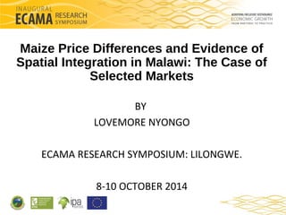 Maize Price Differences and Evidence of 
Spatial Integration in Malawi: The Case of 
Selected Markets 
BY 
LOVEMORE NYONGO 
ECAMA RESEARCH SYMPOSIUM: LILONGWE. 
8-10 OCTOBER 2014 
 