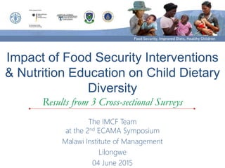 Impact of Food Security Interventions
& Nutrition Education on Child Dietary
Diversity
Results from 3 Cross-sectional Surveys
The IMCF Team
at the 2nd ECAMA Symposium
Malawi Institute of Management
Lilongwe
04 June 2015
 