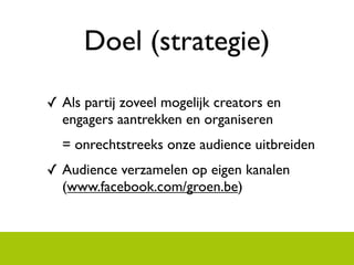 Doel (strategie)
? Als partij zoveel mogelijk creators en
  engagers aantrekken en organiseren
  = onrechtstreeks onze audience uitbreiden
? Audience verzamelen op eigen kanalen
  (www.facebook.com/groen.be)
 