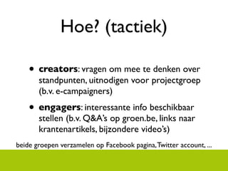Hoe? (tactiek)

    ? creators: vragen om mee te denken over
       standpunten, uitnodigen voor projectgroep
       (b.v. e-campaigners)
    ? engagers: interessante info beschikbaar
       stellen (b.v. Q&As op groen.be, links naar
       krantenartikels, bijzondere videos)
beide groepen verzamelen op Facebook pagina, Twitter account, ...
 