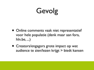 Gevolg

? Online comments vaak niet representatief
  voor hele populatie (denk maar aan fora,
  hln.be, ...)
? Creators/engagors grote impact op wat
  audience te zien/lezen krijgt > biedt kansen
 