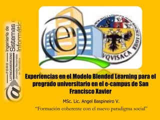 Experiencias en el Modelo Blended Learning para el
pregrado universitario en el e-campus de San
Francisco Xavier
MSc. Lic. Angel Baspineiro V.
“Formación coherente con el nuevo paradigma social”
 
