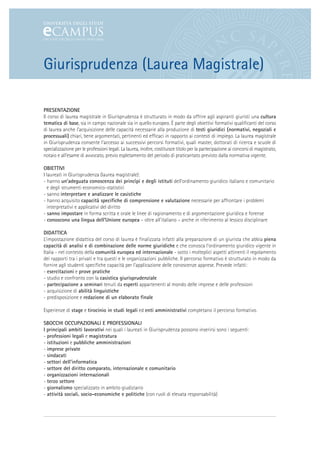 Giurisprudenza (Laurea Magistrale)

PRESENTAZIONE
Il corso di laurea magistrale in Giurisprudenza è strutturato in modo da offrire agli aspiranti giuristi una cultura
tematica di base, sia in campo nazionale sia in quello europeo. È parte degli obiettivi formativi qualificanti del corso
di laurea anche l’acquisizione delle capacità necessarie alla produzione di testi giuridici (normativi, negoziali e
processuali) chiari, bene argomentati, pertinenti ed efficaci in rapporto ai contesti di impiego. La laurea magistrale
in Giurisprudenza consente l’accesso ai successivi percorsi formativi, quali master, dottorati di ricerca e scuole di
specializzazione per le professioni legali. La laurea, inoltre, costituisce titolo per la partecipazione ai concorsi di magistrato,
notaio e all’esame di avvocato, previo espletamento del periodo di praticantato previsto dalla normativa vigente.

OBIETTIVI
I laureati in Giurisprudenza (laurea magistrale):
- hanno un’adeguata conoscenza dei princìpi e degli istituti dell’ordinamento giuridico italiano e comunitario
  e degli strumenti economico-statistici
- sanno interpretare e analizzare le casistiche
- hanno acquisito capacità specifiche di comprensione e valutazione necessarie per affrontare i problemi
  interpretativi e applicativi del diritto
- sanno impostare in forma scritta e orale le linee di ragionamento e di argomentazione giuridica e forense
- conoscono una lingua dell’Unione europea – oltre all’italiano – anche in riferimento al lessico disciplinare

DIDATTICA
L’impostazione didattica del corso di laurea è finalizzata infatti alla preparazione di un giurista che abbia piena
capacità di analisi e di combinazione delle norme giuridiche e che conosca l’ordinamento giuridico vigente in
Italia - nel contesto della comunità europea ed internazionale - sotto i molteplici aspetti attinenti il regolamento
dei rapporti tra i privati e tra questi e le organizzazioni pubbliche. Il percorso formativo è strutturato in modo da
fornire agli studenti specifiche capacità per l’applicazione delle conoscenze apprese. Prevede infatti:
- esercitazioni e prove pratiche
- studio e confronto con la casistica giurisprudenziale
- partecipazione a seminari tenuti da esperti appartenenti al mondo delle imprese e delle professioni
- acquisizione di abilità linguistiche
- predisposizione e redazione di un elaborato finale

Esperienze di stage e tirocinio in studi legali ed enti amministrativi completano il percorso formativo.

SBOCCHI OCCUPAZIONALI E PROFESSIONALI
I principali ambiti lavorativi nei quali i laureati in Giurisprudenza possono inserirsi sono i seguenti:
- professioni legali e magistratura
- istituzioni e pubbliche amministrazioni
- imprese private
- sindacati
- settori dell’informatica
- settore del diritto comparato, internazionale e comunitario
- organizzazioni internazionali
- terzo settore
- giornalismo specializzato in ambito giudiziario
- attività sociali, socio-economiche e politiche (con ruoli di elevata responsabilità)
 
