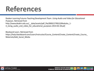 References
Deaken Learning Futures Teaching Development Team. Using Audio and Video for Educational
Purposes. Retrieved from
http://www.deakin.edu.au/__data/assets/pdf_file/0003/179013/Modules_1-
4_Using_audio_and_video_for_educational_purposes-2014-02-28.pdf
Blacboard Learn. Retrieved from
https://help.blackboard.com/Learn/Instructor/Course_Content/Create_Content/Create_Course_
Materials/Add_Social_Media
 