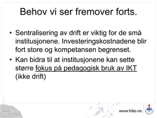 Behov vi ser fremover forts.Sentralisering av drift er viktig for de små institusjonene. Investeringskostnadene blir fort store og kompetansen begrenset.Kan bidra til at institusjonene kan sette større fokus på pedagogisk bruk av IKT (ikke drift)