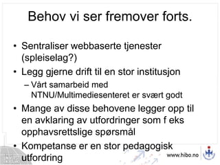 Behov vi ser fremover forts.Sentraliser webbaserte tjenester (spleiselag?)Legg gjerne drift til en stor institusjonVårt samarbeid med NTNU/Multimediesenteret er svært godtMange av disse behovene legger opp til en avklaring av utfordringer som f eks opphavsrettslige spørsmålKompetanse er en stor pedagogisk utfordring