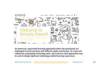 10
An immersive, experiential learning opportunity where the participants are
challenged to teach and learn with different modes and formats, to create and
collaborate using digital technology tools, and to discern what approaches may
be used to design significant technology-enabled learning experiences.
@ontarioextend https://extend.ecampusontario.ca #oextend
 