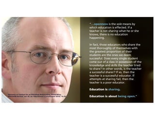 “…openness is the sole means by
which education is effected. If a
teacher is not sharing what he or she
knows, there is no education
happening.
In fact, those educators who share the
most thoroughly of themselves with
the greatest proportion of their
students are the ones we deem
successful. Does every single student
come out of a class in possession of the
knowledge and skills the teacher tried
to share? In other words, is the teacher
a successful sharer? If so, then the
teacher is a successful educator. If
attempts at sharing fail, then the
teacher is a poor educator.
Education is sharing.
Education is about being open.”
Openness as Catalyst for an Education Reformation, David Wiley,
EDUCAUSE Review, vol. 45, no. Educational 4 (July/August 2010): 14–20
 