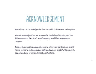 3
We wish to acknowledge the land on which this event takes place.
We acknowledge that we are on the traditional territory of the
Attawandaron (Neutral), Anishnaabeg, and Haudenosaunee
peoples.
Today, this meeting place, like many others across Ontario, is still
home to many Indigenous people and we are grateful to have the
opportunity to work and meet on this land.
Acknowledgement
 