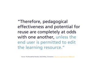 “Therefore, pedagogical
effectiveness and potential for
reuse are completely at odds
with one another, unless the
end user is permitted to edit
the learning resource.”
Source: The Reusability Paradox, David Wiley, Connexions. http://cnx.org/content/m11898/latest/
 
