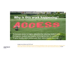 Images from Oxfam.org CC-BY and
http://en.wikipedia.org/wiki/User:Daniel_Mietchen/Talks/World_Open_Educational_Resources_Congress_2012
/How_Open_Access_and_Open_Science_can_mutually_fertilize_with_Open_Educational_Resources CC-BY
Why is this work happening?
To increase access to higher education by reducing student costs
To improve student learning by removing barriers to resources
To give faculty more control over their instructional resources
 