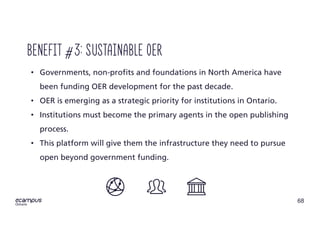 68
ontario
• Governments, non-profits and foundations in North America have
been funding OER development for the past decade.
• OER is emerging as a strategic priority for institutions in Ontario.
• Institutions must become the primary agents in the open publishing
process.
• This platform will give them the infrastructure they need to pursue
open beyond government funding.
Benefit #3: Sustainable oer
 