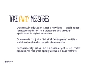 Openness in education is not a new idea — but it needs
renewed expression in a digital era and broader
application in higher education
Openness is not just a historical development — it is a
social, cultural and economic phenomenon
Fundamentally, education is a human right — let’s make
educational resources openly accessible in all formats
Take away messages
 