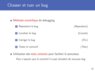 Chasser et tuer un bug
Méthode scientiﬁque de debugging
1 Reproduire le bug (Reproduce)
2 Localiser le bug (Locate)
3 Corriger le bug (Fix)
4 Tester le correctif (Test)
Utilisation des tests unitaires pour faciliter le processus
Pour s’assurer que le correctif n’a pas introduit de nouveau bug
32
 