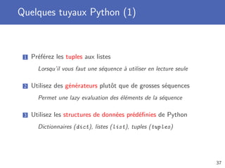 Quelques tuyaux Python (1)
1 Préférez les tuples aux listes
Lorsqu’il vous faut une séquence à utiliser en lecture seule
2 Utilisez des générateurs plutôt que de grosses séquences
Permet une lazy evaluation des éléments de la séquence
3 Utilisez les structures de données prédéﬁnies de Python
Dictionnaires (dict), listes (list), tuples (tuples)
37
 