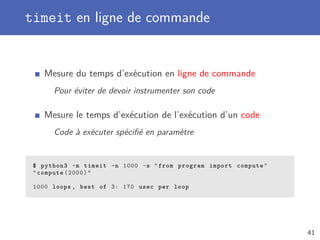 timeit en ligne de commande
Mesure du temps d’exécution en ligne de commande
Pour éviter de devoir instrumenter son code
Mesure le temps d’exécution de l’exécution d’un code
Code à exécuter spéciﬁé en paramètre
$ python3 -m timeit -n 1000 -s from program import compute
compute (2000)
1000 loops , best of 3: 170 usec per loop
41
 