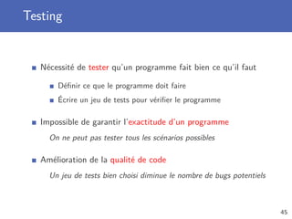 Testing
Nécessité de tester qu’un programme fait bien ce qu’il faut
Déﬁnir ce que le programme doit faire
Écrire un jeu de tests pour vériﬁer le programme
Impossible de garantir l’exactitude d’un programme
On ne peut pas tester tous les scénarios possibles
Amélioration de la qualité de code
Un jeu de tests bien choisi diminue le nombre de bugs potentiels
45
 