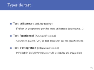 Types de test
Test utilisateur (usability testing)
Évaluer un programme par des tests utilisateurs (ergonomie...)
Test fonctionnel (functional testing)
Assurance qualité (QA) et test black-box sur les spéciﬁcations
Test d’intégration (integration testing)
Vériﬁcation des performances et de la ﬁabilité du programme
46
 