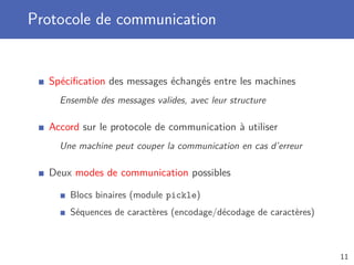 Protocole de communication
Spéciﬁcation des messages échangés entre les machines
Ensemble des messages valides, avec leur structure
Accord sur le protocole de communication à utiliser
Une machine peut couper la communication en cas d’erreur
Deux modes de communication possibles
Blocs binaires (module pickle)
Séquences de caractères (encodage/décodage de caractères)
11
 