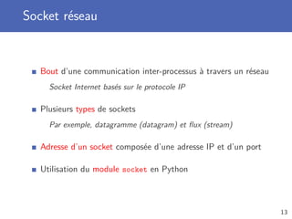 Socket réseau
Bout d’une communication inter-processus à travers un réseau
Socket Internet basés sur le protocole IP
Plusieurs types de sockets
Par exemple, datagramme (datagram) et ﬂux (stream)
Adresse d’un socket composée d’une adresse IP et d’un port
Utilisation du module socket en Python
13
 