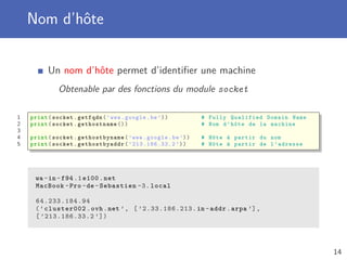 Nom d’hôte
Un nom d’hôte permet d’identiﬁer une machine
Obtenable par des fonctions du module socket
1 print(socket.getfqdn(’www.google.be’)) # Fully Qualified Domain Name
2 print(socket. gethostname ()) # Nom d’hôte de la machine
3
4 print(socket. gethostbyname (’www.google.be’)) # Hôte à partir du nom
5 print(socket. gethostbyaddr (’213.186.33.2 ’)) # Hôte à partir de l’adresse
wa -in -f94 .1 e100.net
MacBook -Pro -de -Sebastien -3. local
64.233.184.94
(’cluster002.ovh.net ’, [ ’2.33.186.213.in -addr.arpa ’],
[ ’213.186.33.2 ’])
14
 
