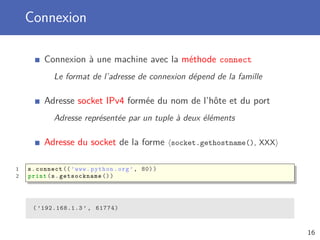 Connexion
Connexion à une machine avec la méthode connect
Le format de l’adresse de connexion dépend de la famille
Adresse socket IPv4 formée du nom de l’hôte et du port
Adresse représentée par un tuple à deux éléments
Adresse du socket de la forme socket.gethostname(), XXX
1 s.connect ((’www.python.org’, 80))
2 print(s. getsockname ())
( ’192.168.1.3 ’ , 61774)
16
 