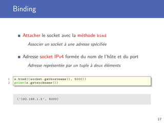 Binding
Attacher le socket avec la méthode bind
Associer un socket à une adresse spéciﬁée
Adresse socket IPv4 formée du nom de l’hôte et du port
Adresse représentée par un tuple à deux éléments
1 s.bind (( socket.gethostname (), 6000))
2 print(s. getsockname ())
( ’192.168.1.3 ’ , 6000)
17
 