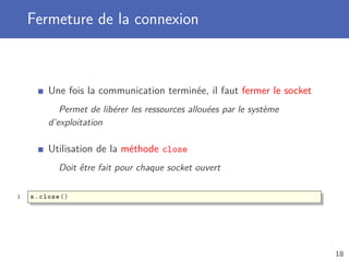Fermeture de la connexion
Une fois la communication terminée, il faut fermer le socket
Permet de libérer les ressources allouées par le système
d’exploitation
Utilisation de la méthode close
Doit être fait pour chaque socket ouvert
1 s.close ()
18
 