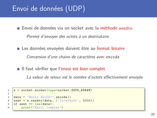 Envoi de données (UDP)
Envoi de données via un socket avec la méthode sendto
Permet d’envoyer des octets à un destinataire
Les données envoyées doivent être au format binaire
Conversion d’une chaine de caractères avec encode
Il faut vériﬁer que l’envoi est bien complet
La valeur de retour est le nombre d’octets eﬀectivement envoyés
1 s = socket.socket(type=socket.SOCK_DGRAM)
2
3 data = "Hello World!".encode ()
4 sent = s.sendto(data , (’localhost ’, 5000))
5 if sent == len(data):
6 print("Envoi complet")
20
 