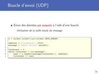 Boucle d’envoi (UDP)
Envoi des données par paquets à l’aide d’une boucle
Utilisation de la taille totale du message
1 s = socket.socket(type=socket.SOCK_DGRAM)
2
3 address = (’localhost ’, 5000)
4 message = "Hello World!".encode ()
5
6 totalsent = 0
7 while totalsent < len(message):
8 sent = s.sendto(message[totalsent :], address)
9 totalsent += sent
21
 