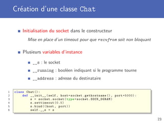 Création d’une classe Chat
Initialisation du socket dans le constructeur
Mise en place d’un timeout pour que recvfrom soit non bloquant
Plusieurs variables d’instance
__s : le socket
__running : booléen indiquant si le programme tourne
__address : adresse du destinataire
1 class Chat ():
2 def __init__(self , host=socket. gethostname (), port =5000):
3 s = socket.socket(type=socket.SOCK_DGRAM)
4 s.settimeout (0.5)
5 s.bind ((host , port))
6 self.__s = s
23
 