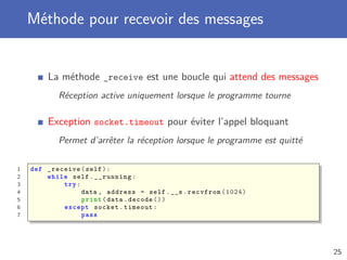 Méthode pour recevoir des messages
La méthode _receive est une boucle qui attend des messages
Réception active uniquement lorsque le programme tourne
Exception socket.timeout pour éviter l’appel bloquant
Permet d’arrêter la réception lorsque le programme est quitté
1 def _receive(self):
2 while self.__running:
3 try:
4 data , address = self.__s.recvfrom (1024)
5 print(data.decode ())
6 except socket.timeout:
7 pass
25
 