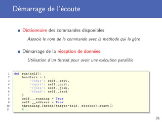 Démarrage de l’écoute
Dictionnaire des commandes disponibles
Associe le nom de la commande avec la méthode qui la gère
Démarrage de la réception de données
Utilisation d’un thread pour avoir une exécution parallèle
1 def run(self):
2 handlers = {
3 ’/exit ’: self._exit ,
4 ’/quit ’: self._quit ,
5 ’/join ’: self._join ,
6 ’/send ’: self._send
7 }
8 self.__running = True
9 self.__address = None
10 threading.Thread(target=self._receive).start ()
11 # ...
26
 