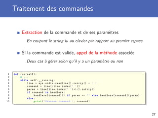 Traitement des commandes
Extraction de la commande et de ses paramètres
En coupant le string lu au clavier par rapport au premier espace
Si la commande est valide, appel de la méthode associée
Deux cas à gérer selon qu’il y a un paramètre ou non
1 def run(self):
2 # ...
3 while self.__running:
4 line = sys.stdin.readline ().rstrip () + ’ ’
5 command = line [: line.index(’ ’)]
6 param = line[line.index(’ ’)+1:]. rstrip ()
7 if command in handlers:
8 handlers[command ]() if param == ’’ else handlers[command ]( param)
9 else:
10 print(’Unknown command:’, command)
27
 