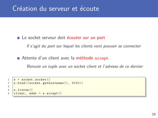 Création du serveur et écoute
Le socket serveur doit écouter sur un port
Il s’agit du port sur lequel les clients vont pouvoir se connecter
Attente d’un client avec la méthode accept
Renvoie un tuple avec un socket client et l’adresse de ce dernier
1 s = socket.socket ()
2 s.bind (( socket.gethostname (), 6000))
3
4 s.listen ()
5 client , addr = s.accept ()
29
 