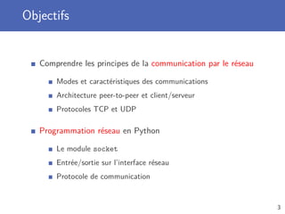Objectifs
Comprendre les principes de la communication par le réseau
Modes et caractéristiques des communications
Architecture peer-to-peer et client/serveur
Protocoles TCP et UDP
Programmation réseau en Python
Le module socket
Entrée/sortie sur l’interface réseau
Protocole de communication
3
 
