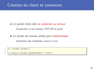Création du client et connexion
Le socket client doit se connecter au serveur
Connection à une adresse TCP (IP et port)
Le socket est ensuite utilisé pour communiquer
Utilisation des méthodes send et recv
1 s = socket.socket ()
2
3 s.connect (( socket.gethostname (), 6000))
30
 