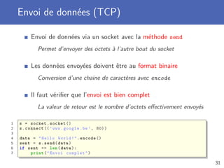 Envoi de données (TCP)
Envoi de données via un socket avec la méthode send
Permet d’envoyer des octets à l’autre bout du socket
Les données envoyées doivent être au format binaire
Conversion d’une chaine de caractères avec encode
Il faut vériﬁer que l’envoi est bien complet
La valeur de retour est le nombre d’octets eﬀectivement envoyés
1 s = socket.socket ()
2 s.connect ((’www.google.be’, 80))
3
4 data = "Hello World!".encode ()
5 sent = s.send(data)
6 if sent == len(data):
7 print("Envoi complet")
31
 