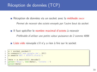 Réception de données (TCP)
Réception de données via un socket avec la méthode recv
Permet de recevoir des octets envoyés par l’autre bout du socket
Il faut spéciﬁer le nombre maximal d’octets à recevoir
Préférable d’utiliser une petite valeur puissance de 2 comme 4096
Liste vide renvoyée s’il n’y a rien à lire sur le socket
1 s = socket.socket ()
2 s.connect ((’www.google.be’, 80))
3 s.send(b’GET / HTTP /1.0nn’)
4
5 data = s.recv (512).decode ()
6 print(’Reçu ’, len(data), ’octets :’)
7 print(data)
33
 