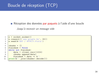 Boucle de réception (TCP)
Réception des données par paquets à l’aide d’une boucle
Jusqu’à recevoir un message vide
1 s = socket.socket ()
2 s.connect ((’www.google.be’, 80))
3 s.send(b’GET / HTTP /1.0nn’)
4
5 chunks = []
6 finished = False
7 while not finished:
8 data = client.recv (1024)
9 chunks.append(data)
10 finished = data == b’’
11 print(b’’.join(chunks).decode ())
34
 