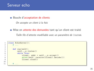 Serveur echo
Boucle d’acceptation de clients
On accepte un client à la fois
Mise en attente des demandes tant qu’un client est traité
Taille ﬁle d’attente modiﬁable avec un paramètre de listen
1 class EchoServer ():
2 # ...
3
4 def run(self):
5 self.__s.listen ()
6 while True:
7 client , addr = self.__s.accept ()
8 print(self._receive(client).decode ())
9 client.close ()
10
11 # ...
35
 
