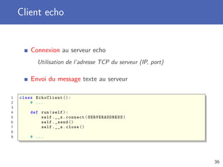 Client echo
Connexion au serveur echo
Utilisation de l’adresse TCP du serveur (IP, port)
Envoi du message texte au serveur
1 class EchoClient ():
2 # ...
3
4 def run(self):
5 self.__s.connect( SERVERADDRESS )
6 self._send ()
7 self.__s.close ()
8
9 # ...
36
 