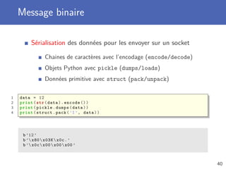 Message binaire
Sérialisation des données pour les envoyer sur un socket
Chaines de caractères avec l’encodage (encode/decode)
Objets Python avec pickle (dumps/loads)
Données primitive avec struct (pack/unpack)
1 data = 12
2 print(str(data).encode ())
3 print(pickle.dumps(data))
4 print(struct.pack(’I’, data))
b’12’
b’ x80x03Kx0c.’
b’ x0cx00x00x00 ’
40
 