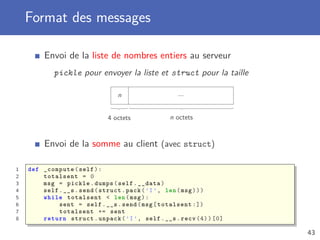 Format des messages
Envoi de la liste de nombres entiers au serveur
pickle pour envoyer la liste et struct pour la taille
n ...
4 octets n octets
Envoi de la somme au client (avec struct)
1 def _compute(self):
2 totalsent = 0
3 msg = pickle.dumps(self.__data)
4 self.__s.send(struct.pack(’I’, len(msg)))
5 while totalsent < len(msg):
6 sent = self.__s.send(msg[totalsent :])
7 totalsent += sent
8 return struct.unpack(’I’, self.__s.recv (4))[0]
43
 