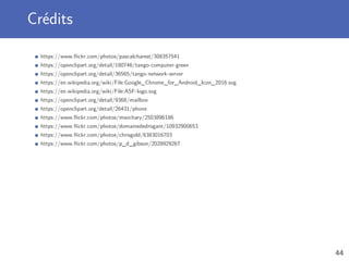 Crédits
https://www.ﬂickr.com/photos/pascalcharest/308357541
https://openclipart.org/detail/180746/tango-computer-green
https://openclipart.org/detail/36565/tango-network-server
https://en.wikipedia.org/wiki/File:Google_Chrome_for_Android_Icon_2016.svg
https://en.wikipedia.org/wiki/File:ASF-logo.svg
https://openclipart.org/detail/9368/mailbox
https://openclipart.org/detail/26431/phone
https://www.ﬂickr.com/photos/mwichary/2503896186
https://www.ﬂickr.com/photos/domainededrogant/10932900653
https://www.ﬂickr.com/photos/chrisgold/6383016703
https://www.ﬂickr.com/photos/p_d_gibson/2028929267
44
 