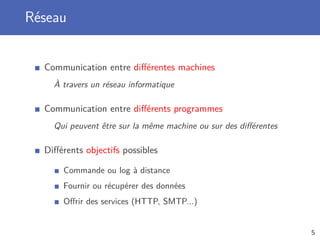 Réseau
Communication entre diﬀérentes machines
À travers un réseau informatique
Communication entre diﬀérents programmes
Qui peuvent être sur la même machine ou sur des diﬀérentes
Diﬀérents objectifs possibles
Commande ou log à distance
Fournir ou récupérer des données
Oﬀrir des services (HTTP, SMTP...)
5
 